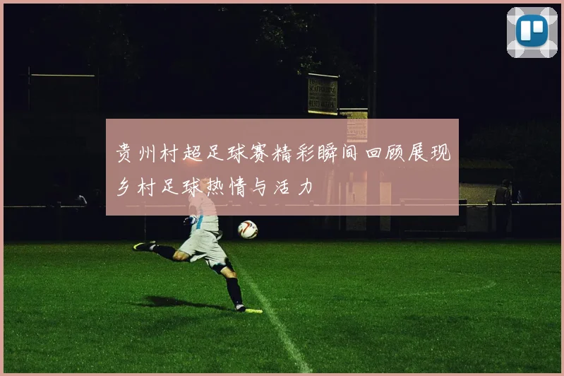 贵州村超足球赛精彩瞬间回顾展现乡村足球热情与活力