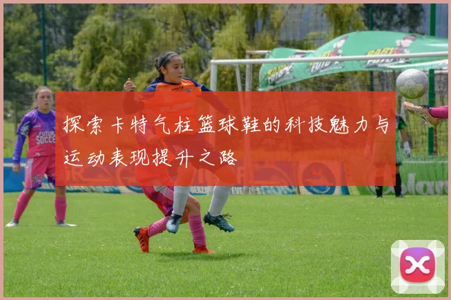 探索卡特气柱篮球鞋的科技魅力与运动表现提升之路