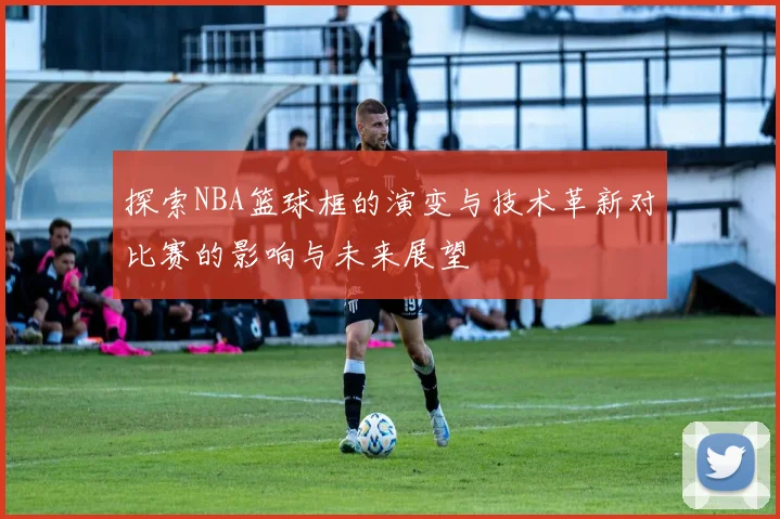 探索NBA篮球框的演变与技术革新对比赛的影响与未来展望