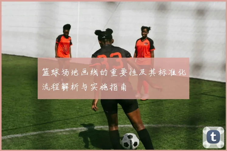 篮球场地画线的重要性及其标准化流程解析与实施指南