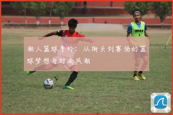 潮人篮球李玲：从街头到赛场的篮球梦想与时尚风潮