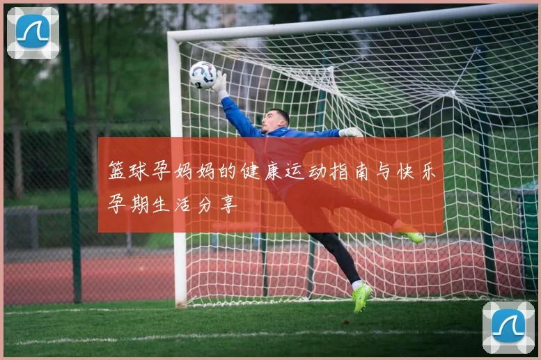 篮球孕妈妈的健康运动指南与快乐孕期生活分享