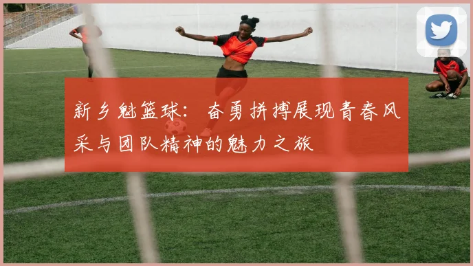 新乡魁篮球：奋勇拼搏展现青春风采与团队精神的魅力之旅