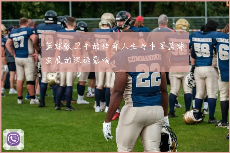 篮球张卫平的传奇人生与中国篮球发展的深远影响